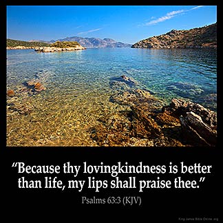 Psalms_63-3: Because thy lovingkindness is better than life, my lips shall praise thee.