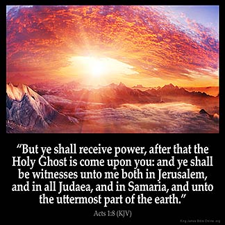 Acts 1:8: "But ye shall receive power, after that the Holy Ghost is come upon you: and ye shall be witnesses unto me both in Jerusalem, and in all Judaea, and in Samaria, and unto the uttermost part of the earth."