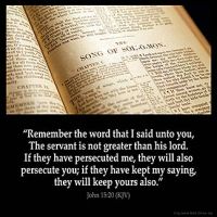 John_15-20: Remember the word that I said unto you, The servant is not greater than his lord. If they have persecuted me, they will also persecute you; if they have kept my saying, they will keep yours also.